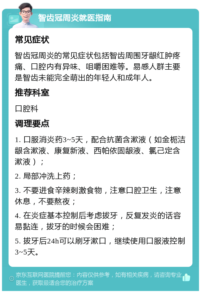 智齿冠周炎就医指南 常见症状 智齿冠周炎的常见症状包括智齿周围牙龈红肿疼痛、口腔内有异味、咀嚼困难等。易感人群主要是智齿未能完全萌出的年轻人和成年人。 推荐科室 口腔科 调理要点 1. 口服消炎药3~5天，配合抗菌含漱液（如金栀洁龈含漱液、康复新液、西帕依固龈液、氯己定含漱液）； 2. 局部冲洗上药； 3. 不要进食辛辣刺激食物，注意口腔卫生，注意休息，不要熬夜； 4. 在炎症基本控制后考虑拔牙，反复发炎的话容易黏连，拔牙的时候会困难； 5. 拔牙后24h可以刷牙漱口，继续使用口服液控制3~5天。