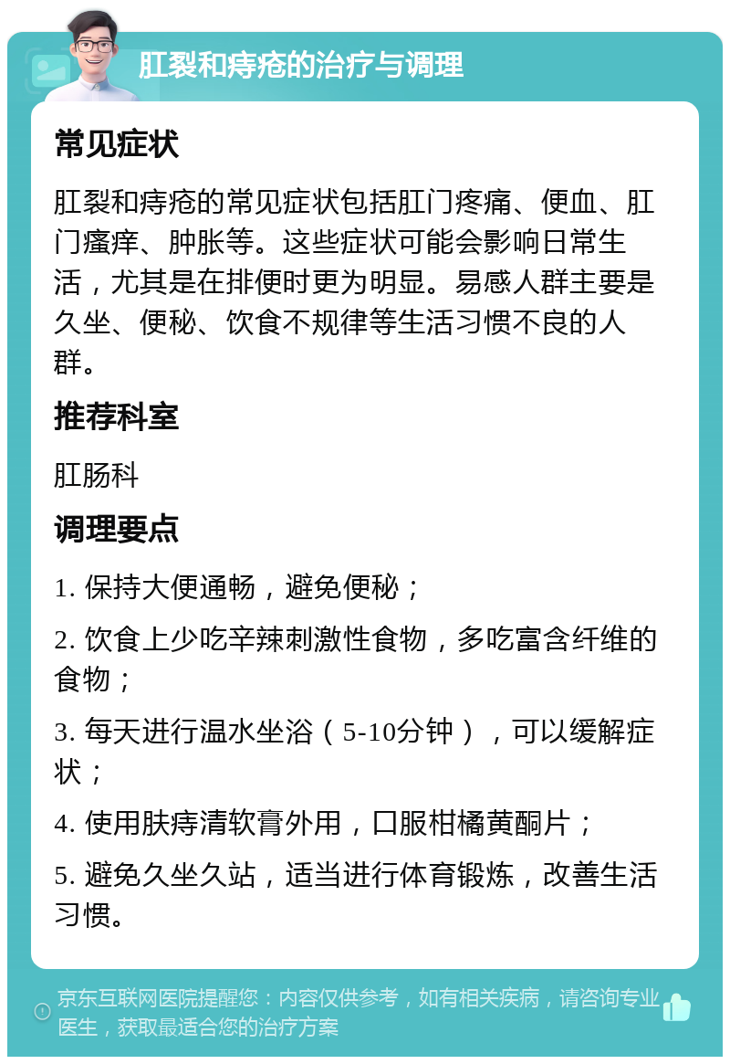 肛裂和痔疮的治疗与调理 常见症状 肛裂和痔疮的常见症状包括肛门疼痛、便血、肛门瘙痒、肿胀等。这些症状可能会影响日常生活，尤其是在排便时更为明显。易感人群主要是久坐、便秘、饮食不规律等生活习惯不良的人群。 推荐科室 肛肠科 调理要点 1. 保持大便通畅，避免便秘； 2. 饮食上少吃辛辣刺激性食物，多吃富含纤维的食物； 3. 每天进行温水坐浴（5-10分钟），可以缓解症状； 4. 使用肤痔清软膏外用，口服柑橘黄酮片； 5. 避免久坐久站，适当进行体育锻炼，改善生活习惯。