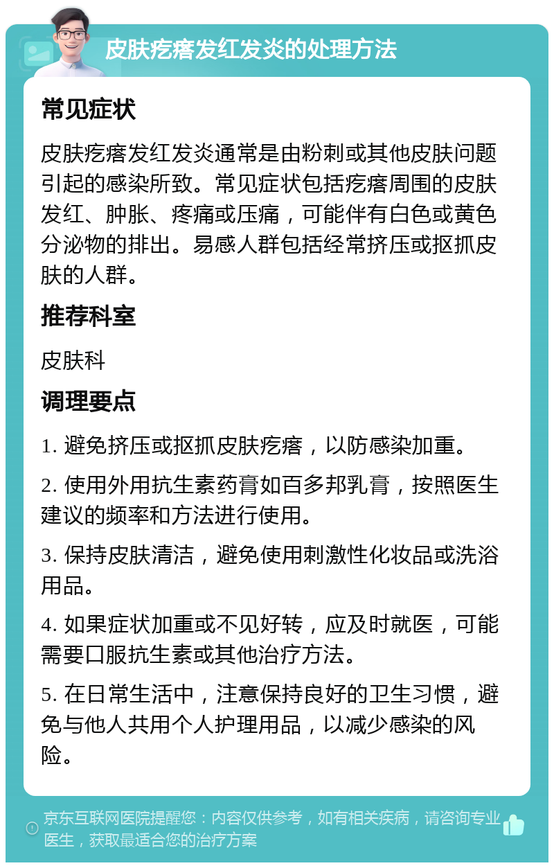 皮肤疙瘩发红发炎的处理方法 常见症状 皮肤疙瘩发红发炎通常是由粉刺或其他皮肤问题引起的感染所致。常见症状包括疙瘩周围的皮肤发红、肿胀、疼痛或压痛，可能伴有白色或黄色分泌物的排出。易感人群包括经常挤压或抠抓皮肤的人群。 推荐科室 皮肤科 调理要点 1. 避免挤压或抠抓皮肤疙瘩，以防感染加重。 2. 使用外用抗生素药膏如百多邦乳膏，按照医生建议的频率和方法进行使用。 3. 保持皮肤清洁，避免使用刺激性化妆品或洗浴用品。 4. 如果症状加重或不见好转，应及时就医，可能需要口服抗生素或其他治疗方法。 5. 在日常生活中，注意保持良好的卫生习惯，避免与他人共用个人护理用品，以减少感染的风险。