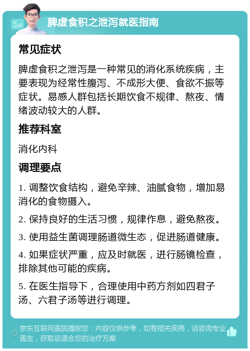 脾虚食积之泄泻就医指南 常见症状 脾虚食积之泄泻是一种常见的消化系统疾病，主要表现为经常性腹泻、不成形大便、食欲不振等症状。易感人群包括长期饮食不规律、熬夜、情绪波动较大的人群。 推荐科室 消化内科 调理要点 1. 调整饮食结构，避免辛辣、油腻食物，增加易消化的食物摄入。 2. 保持良好的生活习惯，规律作息，避免熬夜。 3. 使用益生菌调理肠道微生态，促进肠道健康。 4. 如果症状严重，应及时就医，进行肠镜检查，排除其他可能的疾病。 5. 在医生指导下，合理使用中药方剂如四君子汤、六君子汤等进行调理。