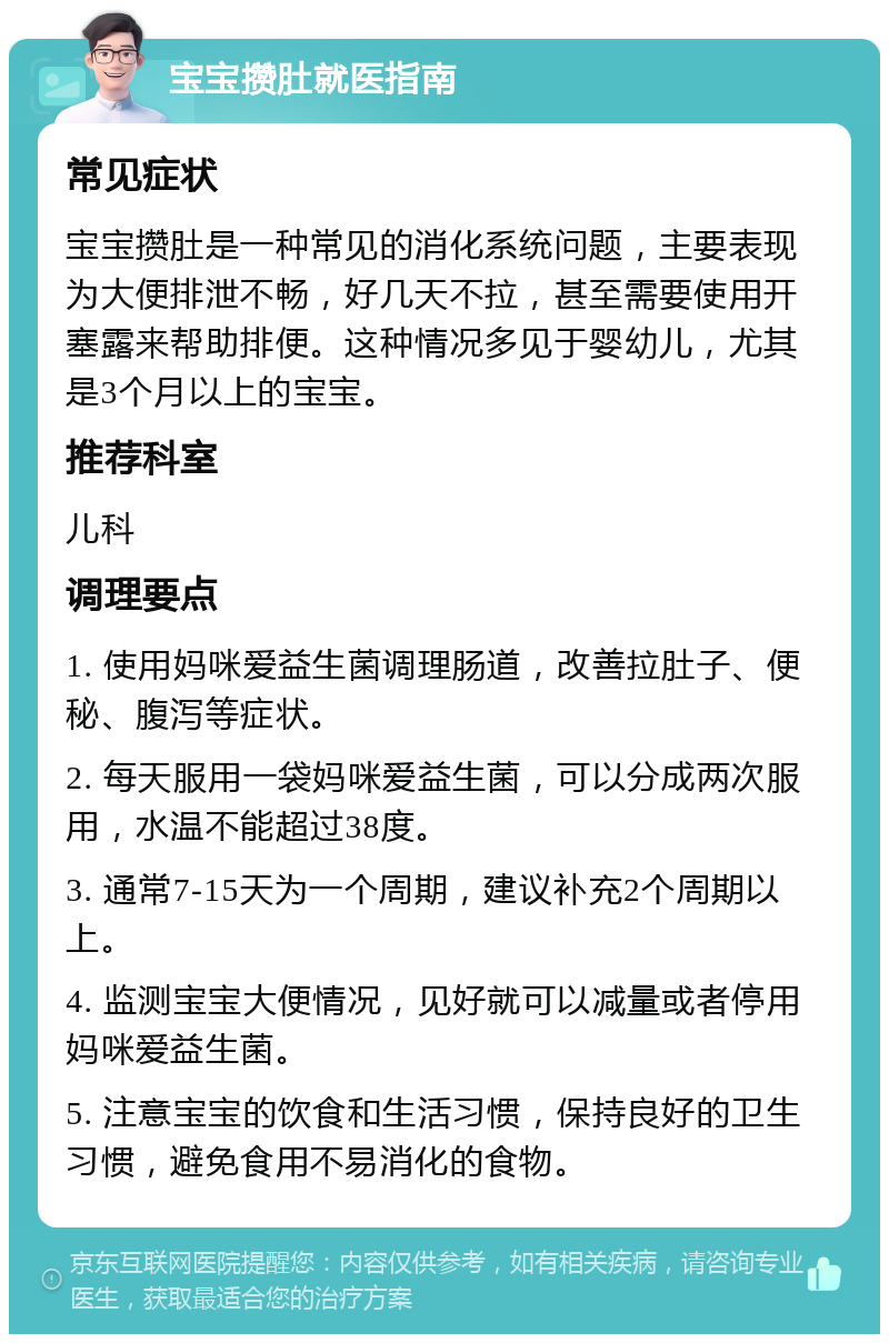 宝宝攒肚就医指南 常见症状 宝宝攒肚是一种常见的消化系统问题，主要表现为大便排泄不畅，好几天不拉，甚至需要使用开塞露来帮助排便。这种情况多见于婴幼儿，尤其是3个月以上的宝宝。 推荐科室 儿科 调理要点 1. 使用妈咪爱益生菌调理肠道，改善拉肚子、便秘、腹泻等症状。 2. 每天服用一袋妈咪爱益生菌，可以分成两次服用，水温不能超过38度。 3. 通常7-15天为一个周期，建议补充2个周期以上。 4. 监测宝宝大便情况，见好就可以减量或者停用妈咪爱益生菌。 5. 注意宝宝的饮食和生活习惯，保持良好的卫生习惯，避免食用不易消化的食物。