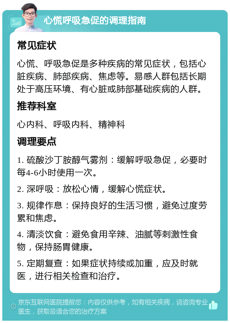 心慌呼吸急促的调理指南 常见症状 心慌、呼吸急促是多种疾病的常见症状，包括心脏疾病、肺部疾病、焦虑等。易感人群包括长期处于高压环境、有心脏或肺部基础疾病的人群。 推荐科室 心内科、呼吸内科、精神科 调理要点 1. 硫酸沙丁胺醇气雾剂：缓解呼吸急促，必要时每4-6小时使用一次。 2. 深呼吸：放松心情，缓解心慌症状。 3. 规律作息：保持良好的生活习惯，避免过度劳累和焦虑。 4. 清淡饮食：避免食用辛辣、油腻等刺激性食物，保持肠胃健康。 5. 定期复查：如果症状持续或加重，应及时就医，进行相关检查和治疗。