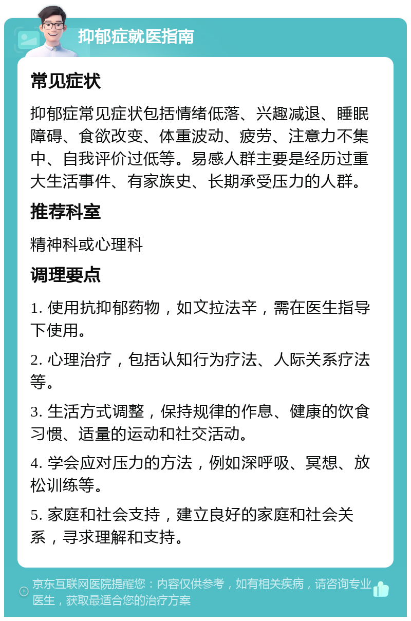 抑郁症就医指南 常见症状 抑郁症常见症状包括情绪低落、兴趣减退、睡眠障碍、食欲改变、体重波动、疲劳、注意力不集中、自我评价过低等。易感人群主要是经历过重大生活事件、有家族史、长期承受压力的人群。 推荐科室 精神科或心理科 调理要点 1. 使用抗抑郁药物，如文拉法辛，需在医生指导下使用。 2. 心理治疗，包括认知行为疗法、人际关系疗法等。 3. 生活方式调整，保持规律的作息、健康的饮食习惯、适量的运动和社交活动。 4. 学会应对压力的方法，例如深呼吸、冥想、放松训练等。 5. 家庭和社会支持，建立良好的家庭和社会关系，寻求理解和支持。