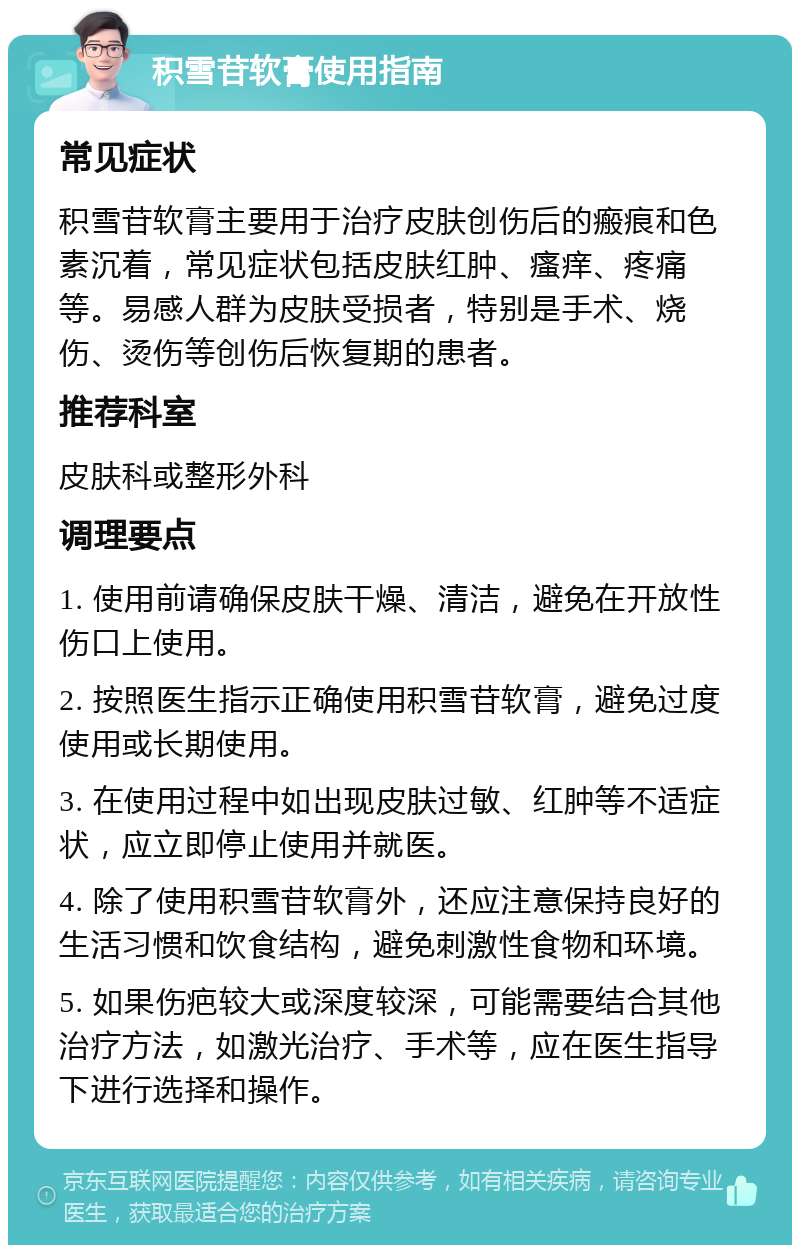 积雪苷软膏使用指南 常见症状 积雪苷软膏主要用于治疗皮肤创伤后的瘢痕和色素沉着，常见症状包括皮肤红肿、瘙痒、疼痛等。易感人群为皮肤受损者，特别是手术、烧伤、烫伤等创伤后恢复期的患者。 推荐科室 皮肤科或整形外科 调理要点 1. 使用前请确保皮肤干燥、清洁，避免在开放性伤口上使用。 2. 按照医生指示正确使用积雪苷软膏，避免过度使用或长期使用。 3. 在使用过程中如出现皮肤过敏、红肿等不适症状，应立即停止使用并就医。 4. 除了使用积雪苷软膏外，还应注意保持良好的生活习惯和饮食结构，避免刺激性食物和环境。 5. 如果伤疤较大或深度较深，可能需要结合其他治疗方法，如激光治疗、手术等，应在医生指导下进行选择和操作。