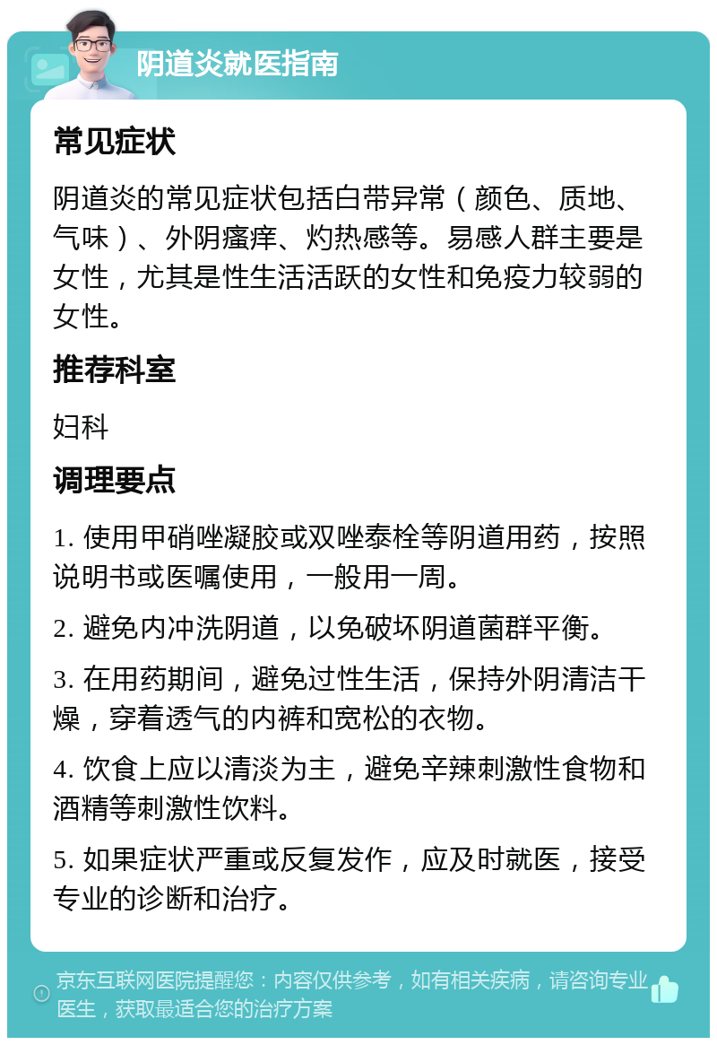 阴道炎就医指南 常见症状 阴道炎的常见症状包括白带异常（颜色、质地、气味）、外阴瘙痒、灼热感等。易感人群主要是女性，尤其是性生活活跃的女性和免疫力较弱的女性。 推荐科室 妇科 调理要点 1. 使用甲硝唑凝胶或双唑泰栓等阴道用药，按照说明书或医嘱使用，一般用一周。 2. 避免内冲洗阴道，以免破坏阴道菌群平衡。 3. 在用药期间，避免过性生活，保持外阴清洁干燥，穿着透气的内裤和宽松的衣物。 4. 饮食上应以清淡为主，避免辛辣刺激性食物和酒精等刺激性饮料。 5. 如果症状严重或反复发作，应及时就医，接受专业的诊断和治疗。