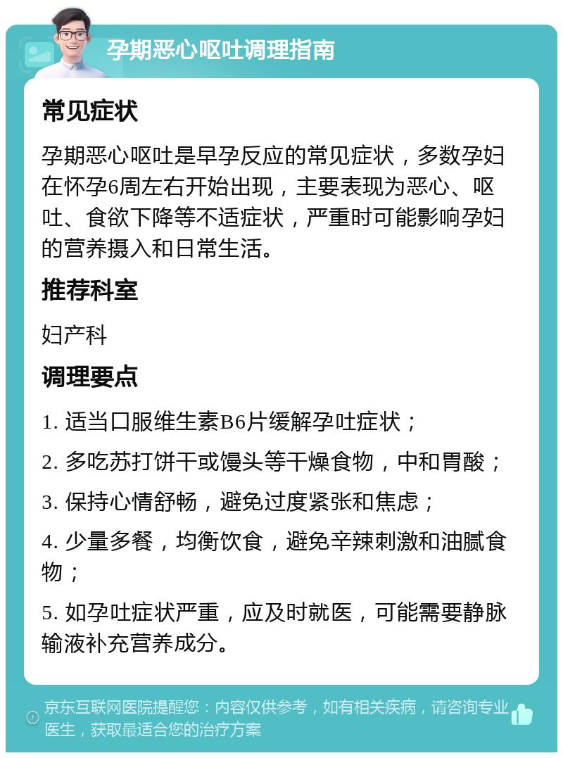 孕期恶心呕吐调理指南 常见症状 孕期恶心呕吐是早孕反应的常见症状，多数孕妇在怀孕6周左右开始出现，主要表现为恶心、呕吐、食欲下降等不适症状，严重时可能影响孕妇的营养摄入和日常生活。 推荐科室 妇产科 调理要点 1. 适当口服维生素B6片缓解孕吐症状； 2. 多吃苏打饼干或馒头等干燥食物，中和胃酸； 3. 保持心情舒畅，避免过度紧张和焦虑； 4. 少量多餐，均衡饮食，避免辛辣刺激和油腻食物； 5. 如孕吐症状严重，应及时就医，可能需要静脉输液补充营养成分。