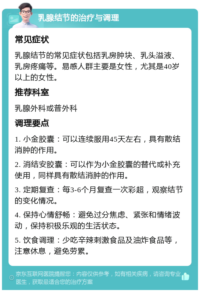 乳腺结节的治疗与调理 常见症状 乳腺结节的常见症状包括乳房肿块、乳头溢液、乳房疼痛等。易感人群主要是女性，尤其是40岁以上的女性。 推荐科室 乳腺外科或普外科 调理要点 1. 小金胶囊：可以连续服用45天左右，具有散结消肿的作用。 2. 消结安胶囊：可以作为小金胶囊的替代或补充使用，同样具有散结消肿的作用。 3. 定期复查：每3-6个月复查一次彩超，观察结节的变化情况。 4. 保持心情舒畅：避免过分焦虑、紧张和情绪波动，保持积极乐观的生活状态。 5. 饮食调理：少吃辛辣刺激食品及油炸食品等，注意休息，避免劳累。