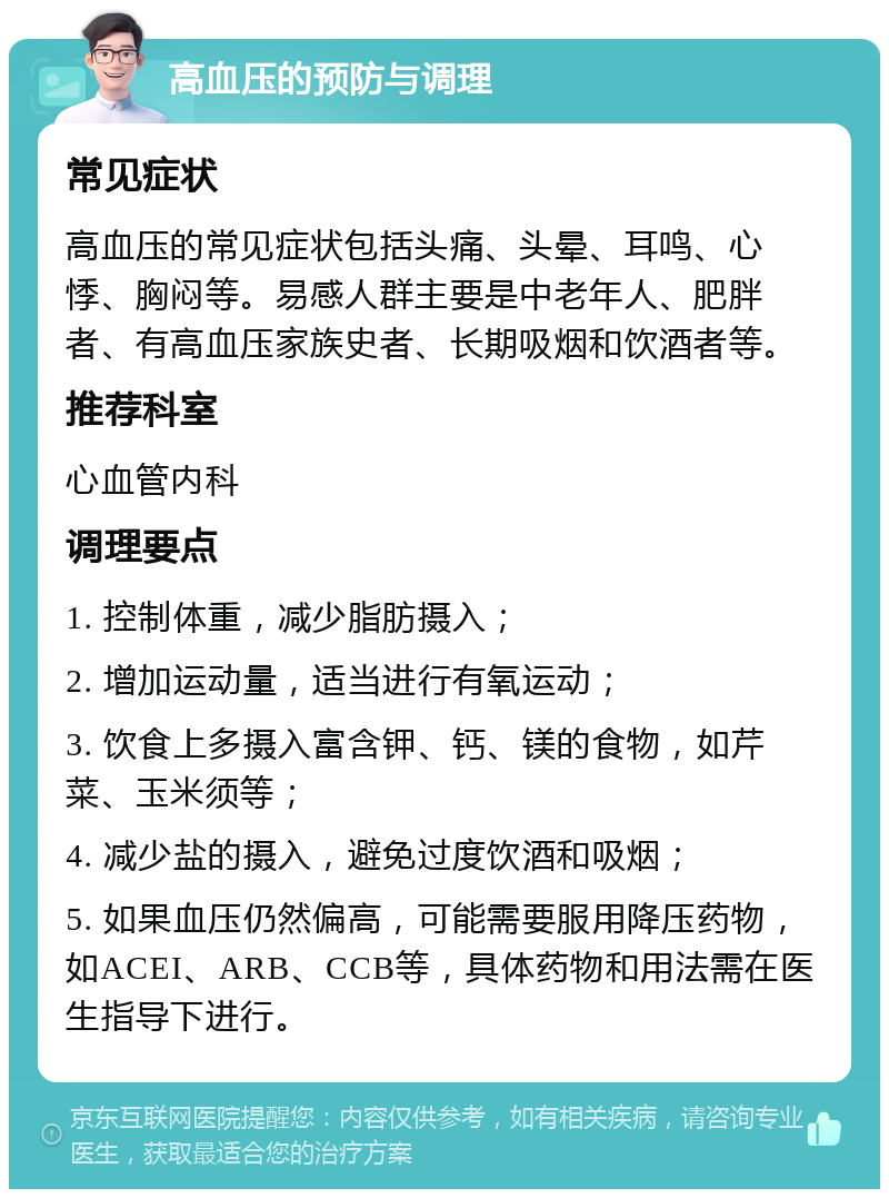 高血压的预防与调理 常见症状 高血压的常见症状包括头痛、头晕、耳鸣、心悸、胸闷等。易感人群主要是中老年人、肥胖者、有高血压家族史者、长期吸烟和饮酒者等。 推荐科室 心血管内科 调理要点 1. 控制体重，减少脂肪摄入； 2. 增加运动量，适当进行有氧运动； 3. 饮食上多摄入富含钾、钙、镁的食物，如芹菜、玉米须等； 4. 减少盐的摄入，避免过度饮酒和吸烟； 5. 如果血压仍然偏高，可能需要服用降压药物，如ACEI、ARB、CCB等，具体药物和用法需在医生指导下进行。