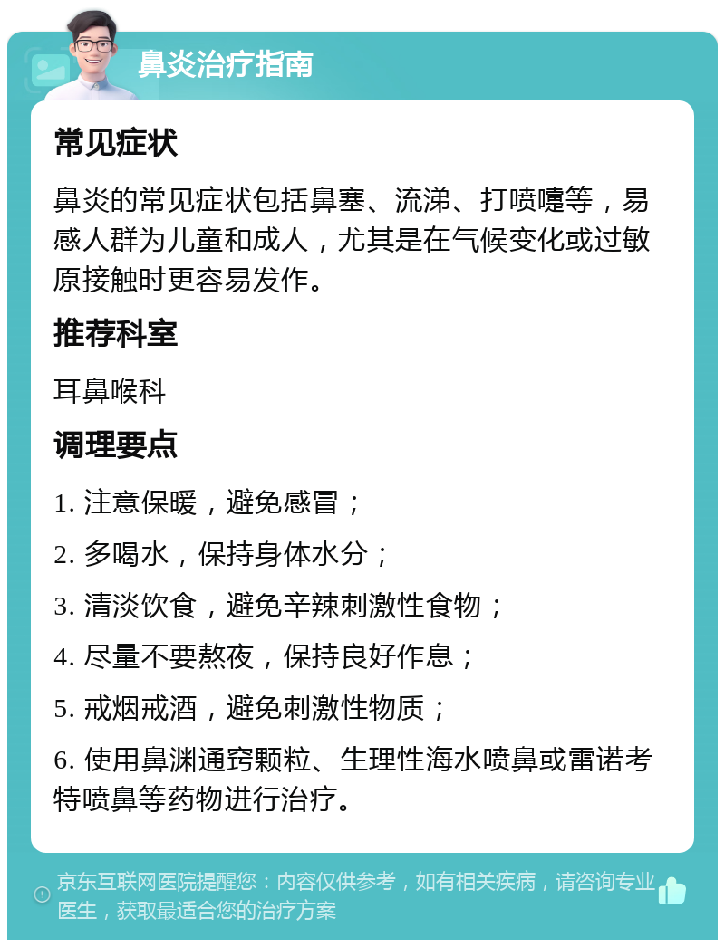 鼻炎治疗指南 常见症状 鼻炎的常见症状包括鼻塞、流涕、打喷嚏等，易感人群为儿童和成人，尤其是在气候变化或过敏原接触时更容易发作。 推荐科室 耳鼻喉科 调理要点 1. 注意保暖，避免感冒； 2. 多喝水，保持身体水分； 3. 清淡饮食，避免辛辣刺激性食物； 4. 尽量不要熬夜，保持良好作息； 5. 戒烟戒酒，避免刺激性物质； 6. 使用鼻渊通窍颗粒、生理性海水喷鼻或雷诺考特喷鼻等药物进行治疗。