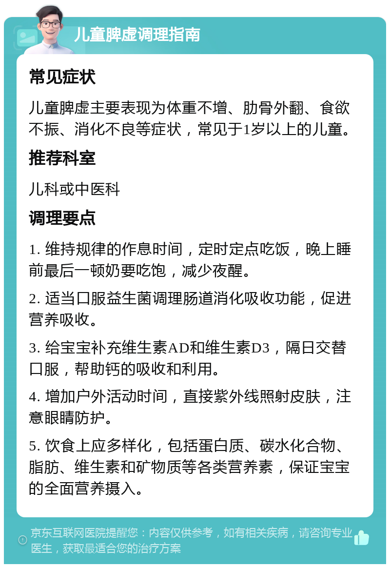 儿童脾虚调理指南 常见症状 儿童脾虚主要表现为体重不增、肋骨外翻、食欲不振、消化不良等症状，常见于1岁以上的儿童。 推荐科室 儿科或中医科 调理要点 1. 维持规律的作息时间，定时定点吃饭，晚上睡前最后一顿奶要吃饱，减少夜醒。 2. 适当口服益生菌调理肠道消化吸收功能，促进营养吸收。 3. 给宝宝补充维生素AD和维生素D3，隔日交替口服，帮助钙的吸收和利用。 4. 增加户外活动时间，直接紫外线照射皮肤，注意眼睛防护。 5. 饮食上应多样化，包括蛋白质、碳水化合物、脂肪、维生素和矿物质等各类营养素，保证宝宝的全面营养摄入。