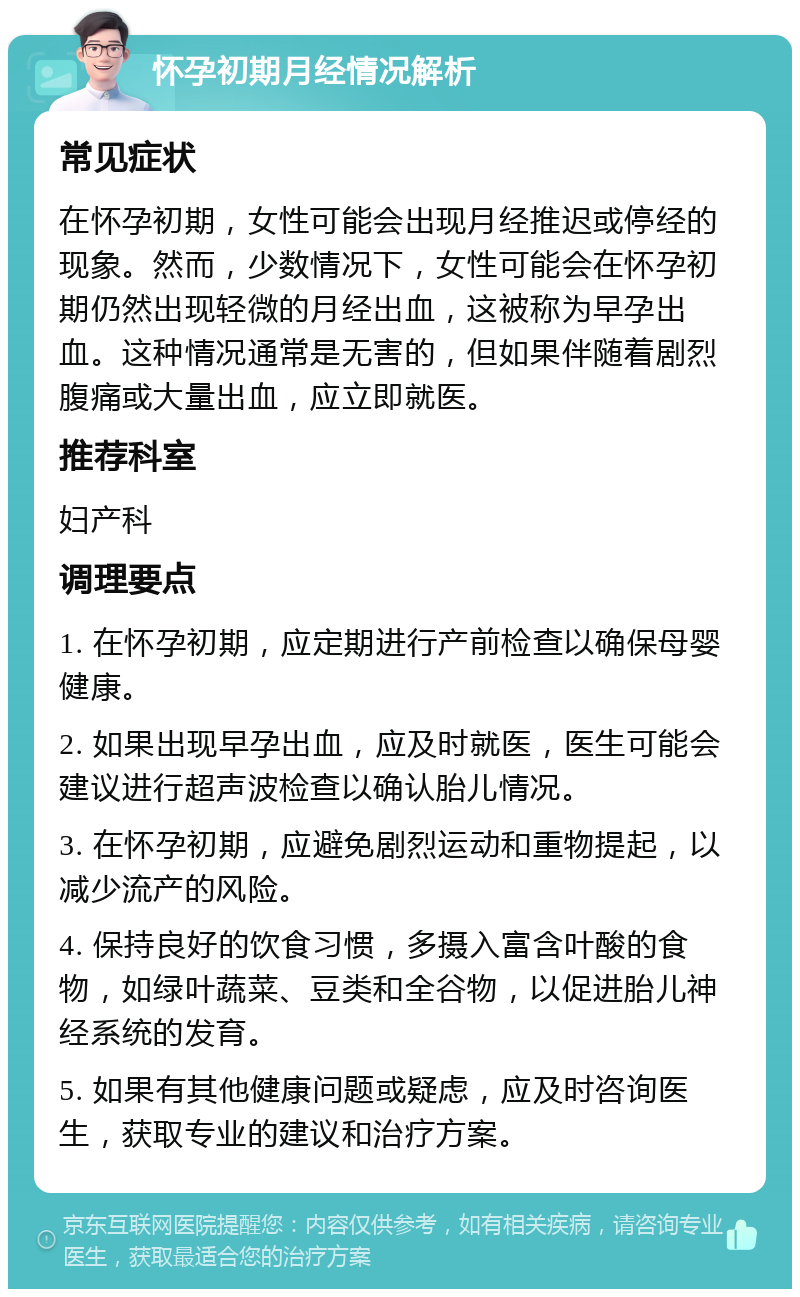 怀孕初期月经情况解析 常见症状 在怀孕初期，女性可能会出现月经推迟或停经的现象。然而，少数情况下，女性可能会在怀孕初期仍然出现轻微的月经出血，这被称为早孕出血。这种情况通常是无害的，但如果伴随着剧烈腹痛或大量出血，应立即就医。 推荐科室 妇产科 调理要点 1. 在怀孕初期，应定期进行产前检查以确保母婴健康。 2. 如果出现早孕出血，应及时就医，医生可能会建议进行超声波检查以确认胎儿情况。 3. 在怀孕初期，应避免剧烈运动和重物提起，以减少流产的风险。 4. 保持良好的饮食习惯，多摄入富含叶酸的食物，如绿叶蔬菜、豆类和全谷物，以促进胎儿神经系统的发育。 5. 如果有其他健康问题或疑虑，应及时咨询医生，获取专业的建议和治疗方案。