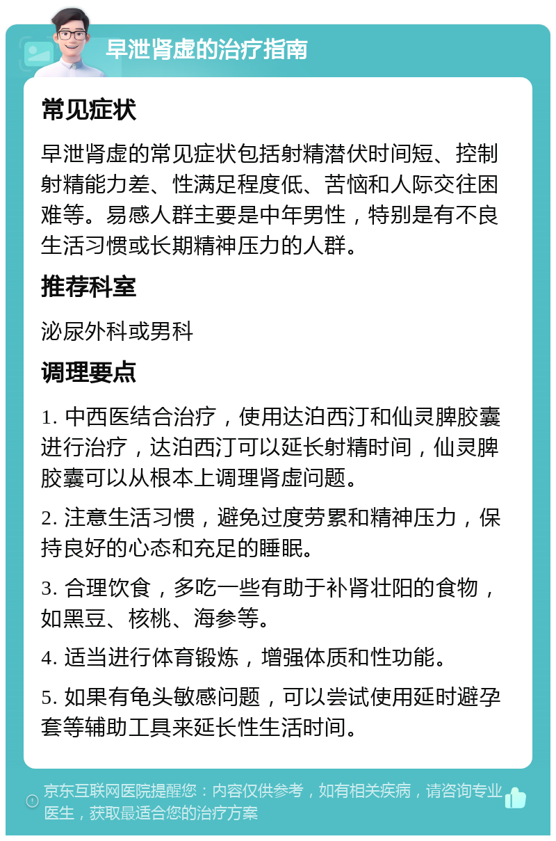 早泄肾虚的治疗指南 常见症状 早泄肾虚的常见症状包括射精潜伏时间短、控制射精能力差、性满足程度低、苦恼和人际交往困难等。易感人群主要是中年男性，特别是有不良生活习惯或长期精神压力的人群。 推荐科室 泌尿外科或男科 调理要点 1. 中西医结合治疗，使用达泊西汀和仙灵脾胶囊进行治疗，达泊西汀可以延长射精时间，仙灵脾胶囊可以从根本上调理肾虚问题。 2. 注意生活习惯，避免过度劳累和精神压力，保持良好的心态和充足的睡眠。 3. 合理饮食，多吃一些有助于补肾壮阳的食物，如黑豆、核桃、海参等。 4. 适当进行体育锻炼，增强体质和性功能。 5. 如果有龟头敏感问题，可以尝试使用延时避孕套等辅助工具来延长性生活时间。