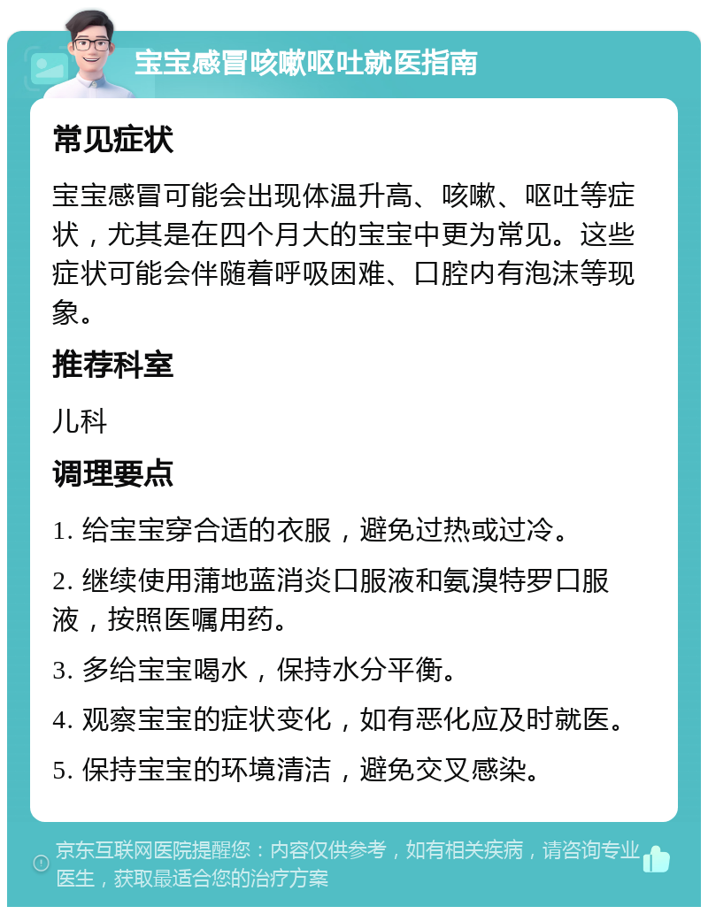 宝宝感冒咳嗽呕吐就医指南 常见症状 宝宝感冒可能会出现体温升高、咳嗽、呕吐等症状，尤其是在四个月大的宝宝中更为常见。这些症状可能会伴随着呼吸困难、口腔内有泡沫等现象。 推荐科室 儿科 调理要点 1. 给宝宝穿合适的衣服，避免过热或过冷。 2. 继续使用蒲地蓝消炎口服液和氨溴特罗口服液，按照医嘱用药。 3. 多给宝宝喝水，保持水分平衡。 4. 观察宝宝的症状变化，如有恶化应及时就医。 5. 保持宝宝的环境清洁，避免交叉感染。