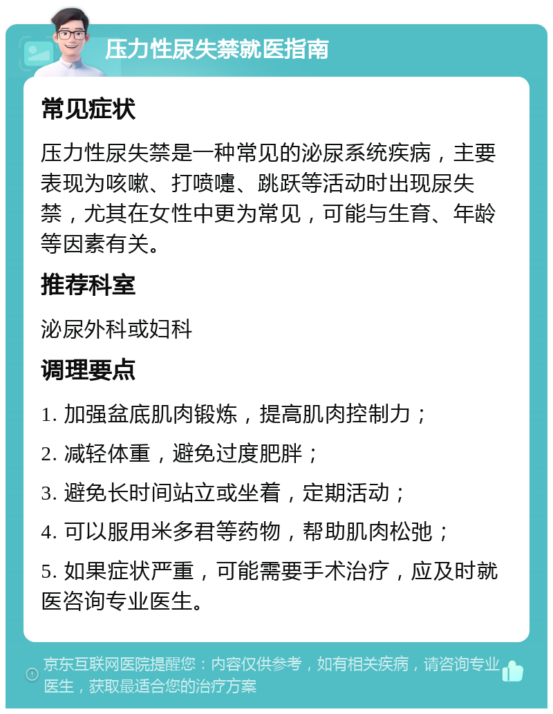 压力性尿失禁就医指南 常见症状 压力性尿失禁是一种常见的泌尿系统疾病，主要表现为咳嗽、打喷嚏、跳跃等活动时出现尿失禁，尤其在女性中更为常见，可能与生育、年龄等因素有关。 推荐科室 泌尿外科或妇科 调理要点 1. 加强盆底肌肉锻炼，提高肌肉控制力； 2. 减轻体重，避免过度肥胖； 3. 避免长时间站立或坐着，定期活动； 4. 可以服用米多君等药物，帮助肌肉松弛； 5. 如果症状严重，可能需要手术治疗，应及时就医咨询专业医生。