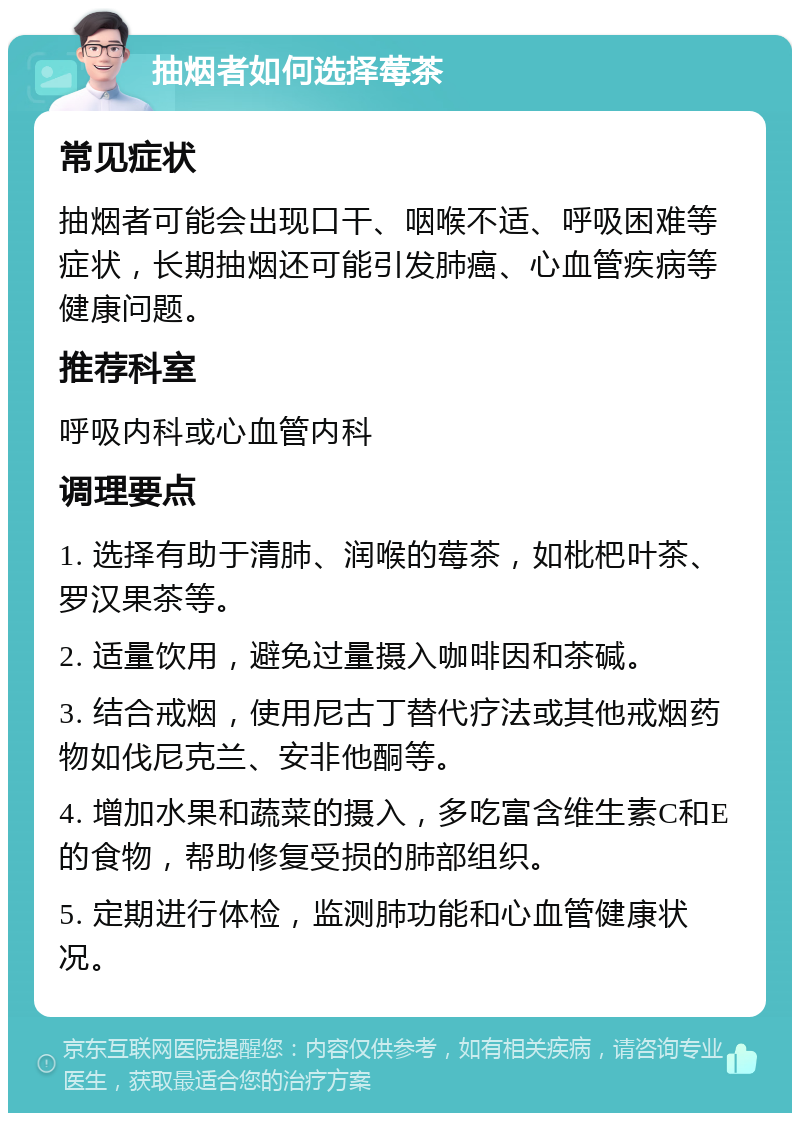 抽烟者如何选择莓茶 常见症状 抽烟者可能会出现口干、咽喉不适、呼吸困难等症状，长期抽烟还可能引发肺癌、心血管疾病等健康问题。 推荐科室 呼吸内科或心血管内科 调理要点 1. 选择有助于清肺、润喉的莓茶，如枇杷叶茶、罗汉果茶等。 2. 适量饮用，避免过量摄入咖啡因和茶碱。 3. 结合戒烟，使用尼古丁替代疗法或其他戒烟药物如伐尼克兰、安非他酮等。 4. 增加水果和蔬菜的摄入，多吃富含维生素C和E的食物，帮助修复受损的肺部组织。 5. 定期进行体检，监测肺功能和心血管健康状况。