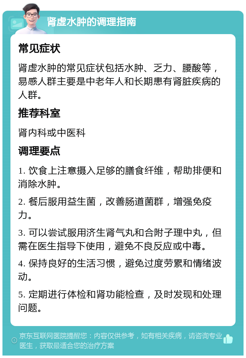 肾虚水肿的调理指南 常见症状 肾虚水肿的常见症状包括水肿、乏力、腰酸等，易感人群主要是中老年人和长期患有肾脏疾病的人群。 推荐科室 肾内科或中医科 调理要点 1. 饮食上注意摄入足够的膳食纤维，帮助排便和消除水肿。 2. 餐后服用益生菌，改善肠道菌群，增强免疫力。 3. 可以尝试服用济生肾气丸和合附子理中丸，但需在医生指导下使用，避免不良反应或中毒。 4. 保持良好的生活习惯，避免过度劳累和情绪波动。 5. 定期进行体检和肾功能检查，及时发现和处理问题。