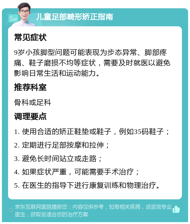 儿童足部畸形矫正指南 常见症状 9岁小孩脚型问题可能表现为步态异常、脚部疼痛、鞋子磨损不均等症状，需要及时就医以避免影响日常生活和运动能力。 推荐科室 骨科或足科 调理要点 1. 使用合适的矫正鞋垫或鞋子，例如35码鞋子； 2. 定期进行足部按摩和拉伸； 3. 避免长时间站立或走路； 4. 如果症状严重，可能需要手术治疗； 5. 在医生的指导下进行康复训练和物理治疗。