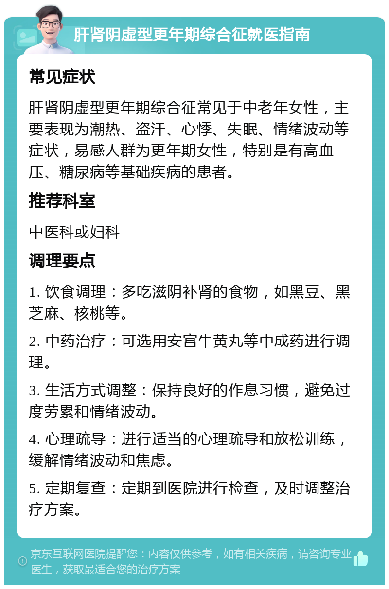 肝肾阴虚型更年期综合征就医指南 常见症状 肝肾阴虚型更年期综合征常见于中老年女性，主要表现为潮热、盗汗、心悸、失眠、情绪波动等症状，易感人群为更年期女性，特别是有高血压、糖尿病等基础疾病的患者。 推荐科室 中医科或妇科 调理要点 1. 饮食调理：多吃滋阴补肾的食物，如黑豆、黑芝麻、核桃等。 2. 中药治疗：可选用安宫牛黄丸等中成药进行调理。 3. 生活方式调整：保持良好的作息习惯，避免过度劳累和情绪波动。 4. 心理疏导：进行适当的心理疏导和放松训练，缓解情绪波动和焦虑。 5. 定期复查：定期到医院进行检查，及时调整治疗方案。