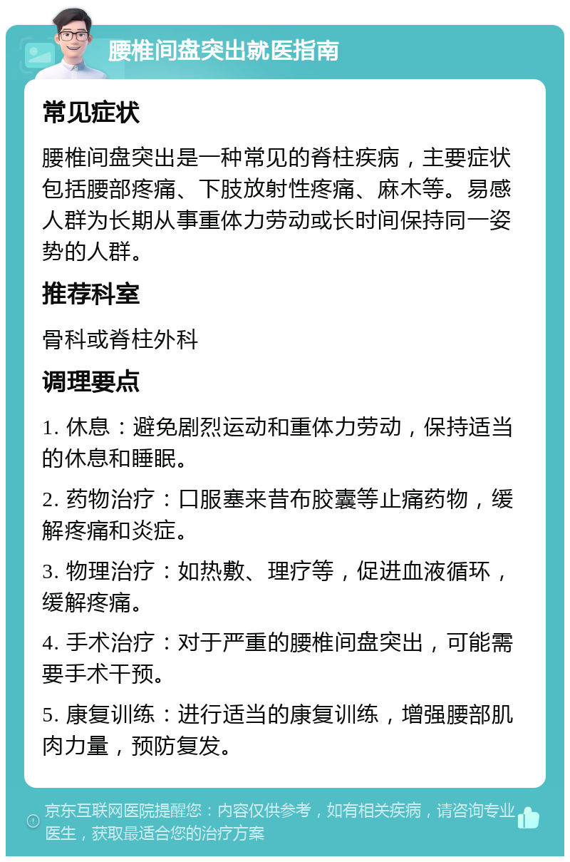 腰椎间盘突出就医指南 常见症状 腰椎间盘突出是一种常见的脊柱疾病，主要症状包括腰部疼痛、下肢放射性疼痛、麻木等。易感人群为长期从事重体力劳动或长时间保持同一姿势的人群。 推荐科室 骨科或脊柱外科 调理要点 1. 休息：避免剧烈运动和重体力劳动，保持适当的休息和睡眠。 2. 药物治疗：口服塞来昔布胶囊等止痛药物，缓解疼痛和炎症。 3. 物理治疗：如热敷、理疗等，促进血液循环，缓解疼痛。 4. 手术治疗：对于严重的腰椎间盘突出，可能需要手术干预。 5. 康复训练：进行适当的康复训练，增强腰部肌肉力量，预防复发。