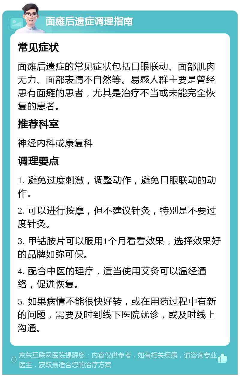 面瘫后遗症调理指南 常见症状 面瘫后遗症的常见症状包括口眼联动、面部肌肉无力、面部表情不自然等。易感人群主要是曾经患有面瘫的患者，尤其是治疗不当或未能完全恢复的患者。 推荐科室 神经内科或康复科 调理要点 1. 避免过度刺激，调整动作，避免口眼联动的动作。 2. 可以进行按摩，但不建议针灸，特别是不要过度针灸。 3. 甲钴胺片可以服用1个月看看效果，选择效果好的品牌如弥可保。 4. 配合中医的理疗，适当使用艾灸可以温经通络，促进恢复。 5. 如果病情不能很快好转，或在用药过程中有新的问题，需要及时到线下医院就诊，或及时线上沟通。