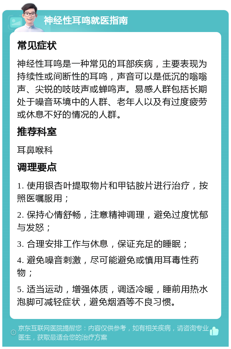 神经性耳鸣就医指南 常见症状 神经性耳鸣是一种常见的耳部疾病，主要表现为持续性或间断性的耳鸣，声音可以是低沉的嗡嗡声、尖锐的吱吱声或蝉鸣声。易感人群包括长期处于噪音环境中的人群、老年人以及有过度疲劳或休息不好的情况的人群。 推荐科室 耳鼻喉科 调理要点 1. 使用银杏叶提取物片和甲钴胺片进行治疗，按照医嘱服用； 2. 保持心情舒畅，注意精神调理，避免过度忧郁与发怒； 3. 合理安排工作与休息，保证充足的睡眠； 4. 避免噪音刺激，尽可能避免或慎用耳毒性药物； 5. 适当运动，增强体质，调适冷暖，睡前用热水泡脚可减轻症状，避免烟酒等不良习惯。