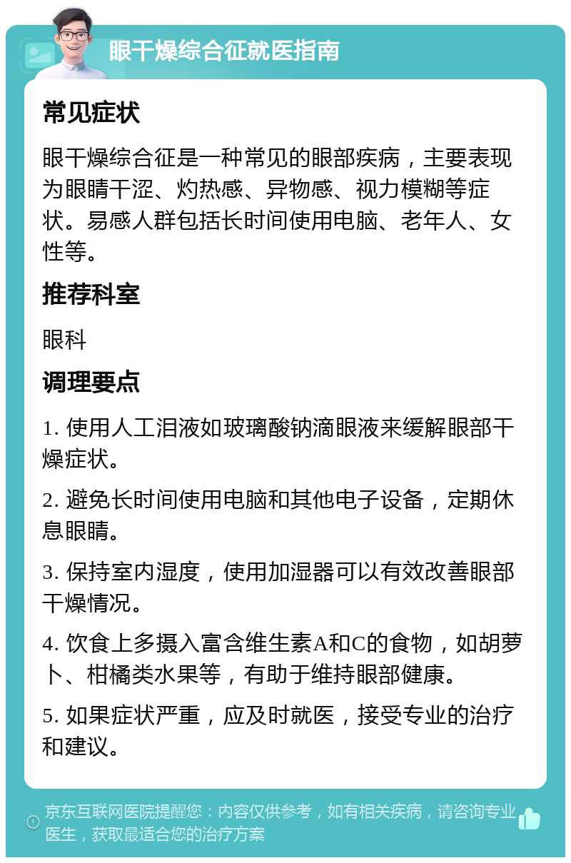 眼干燥综合征就医指南 常见症状 眼干燥综合征是一种常见的眼部疾病，主要表现为眼睛干涩、灼热感、异物感、视力模糊等症状。易感人群包括长时间使用电脑、老年人、女性等。 推荐科室 眼科 调理要点 1. 使用人工泪液如玻璃酸钠滴眼液来缓解眼部干燥症状。 2. 避免长时间使用电脑和其他电子设备，定期休息眼睛。 3. 保持室内湿度，使用加湿器可以有效改善眼部干燥情况。 4. 饮食上多摄入富含维生素A和C的食物，如胡萝卜、柑橘类水果等，有助于维持眼部健康。 5. 如果症状严重，应及时就医，接受专业的治疗和建议。