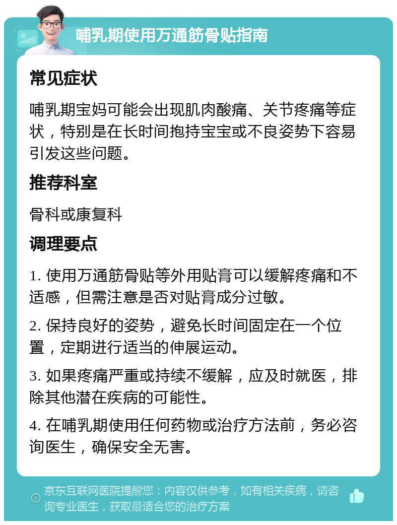 哺乳期使用万通筋骨贴指南 常见症状 哺乳期宝妈可能会出现肌肉酸痛、关节疼痛等症状，特别是在长时间抱持宝宝或不良姿势下容易引发这些问题。 推荐科室 骨科或康复科 调理要点 1. 使用万通筋骨贴等外用贴膏可以缓解疼痛和不适感，但需注意是否对贴膏成分过敏。 2. 保持良好的姿势，避免长时间固定在一个位置，定期进行适当的伸展运动。 3. 如果疼痛严重或持续不缓解，应及时就医，排除其他潜在疾病的可能性。 4. 在哺乳期使用任何药物或治疗方法前，务必咨询医生，确保安全无害。