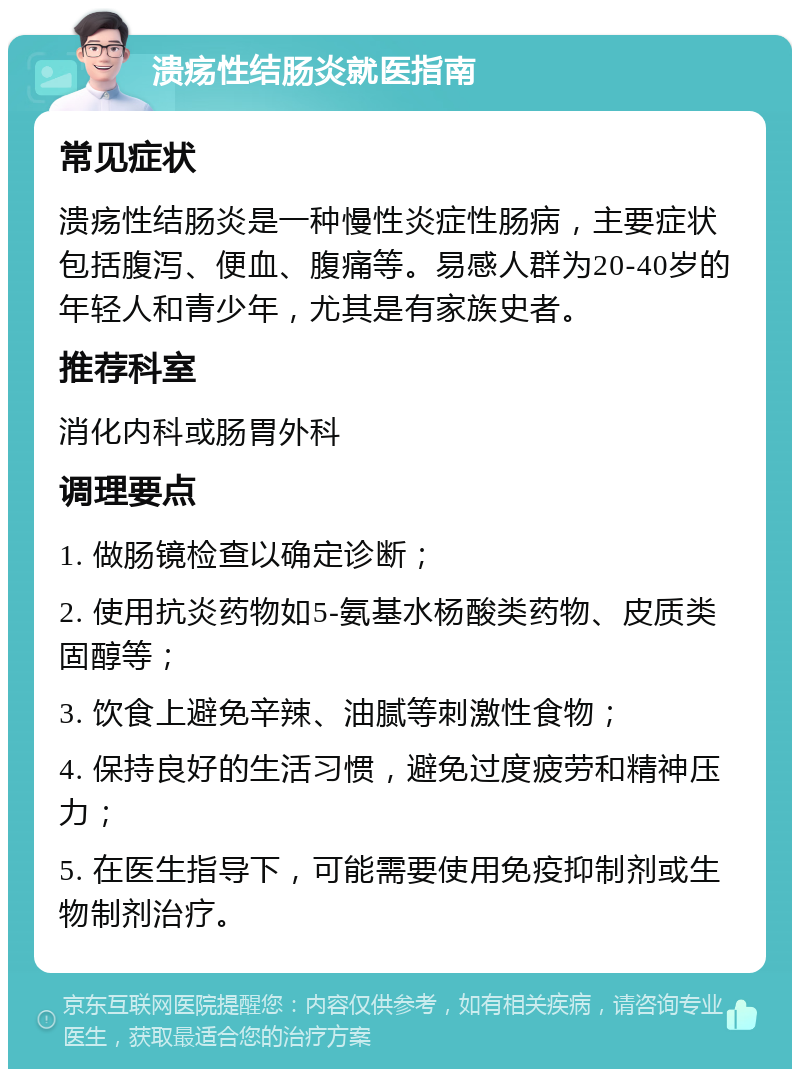 溃疡性结肠炎就医指南 常见症状 溃疡性结肠炎是一种慢性炎症性肠病，主要症状包括腹泻、便血、腹痛等。易感人群为20-40岁的年轻人和青少年，尤其是有家族史者。 推荐科室 消化内科或肠胃外科 调理要点 1. 做肠镜检查以确定诊断； 2. 使用抗炎药物如5-氨基水杨酸类药物、皮质类固醇等； 3. 饮食上避免辛辣、油腻等刺激性食物； 4. 保持良好的生活习惯，避免过度疲劳和精神压力； 5. 在医生指导下，可能需要使用免疫抑制剂或生物制剂治疗。