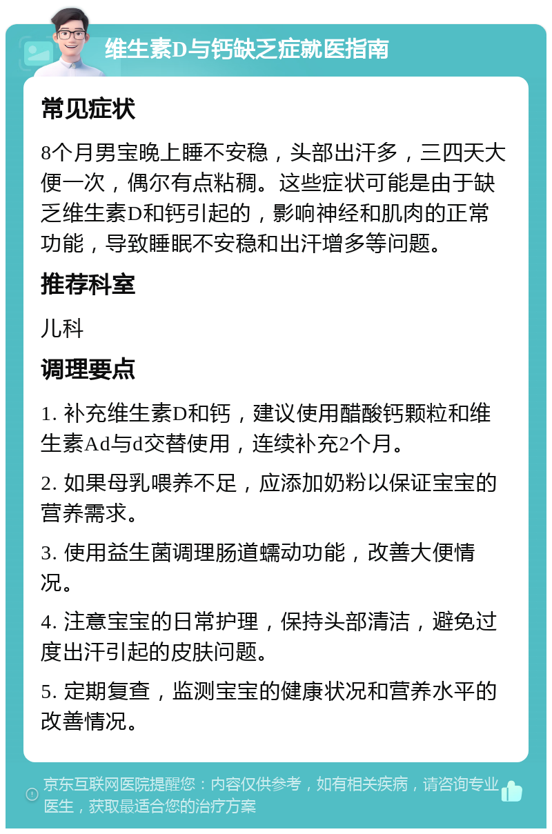 维生素D与钙缺乏症就医指南 常见症状 8个月男宝晚上睡不安稳，头部出汗多，三四天大便一次，偶尔有点粘稠。这些症状可能是由于缺乏维生素D和钙引起的，影响神经和肌肉的正常功能，导致睡眠不安稳和出汗增多等问题。 推荐科室 儿科 调理要点 1. 补充维生素D和钙，建议使用醋酸钙颗粒和维生素Ad与d交替使用，连续补充2个月。 2. 如果母乳喂养不足，应添加奶粉以保证宝宝的营养需求。 3. 使用益生菌调理肠道蠕动功能，改善大便情况。 4. 注意宝宝的日常护理，保持头部清洁，避免过度出汗引起的皮肤问题。 5. 定期复查，监测宝宝的健康状况和营养水平的改善情况。