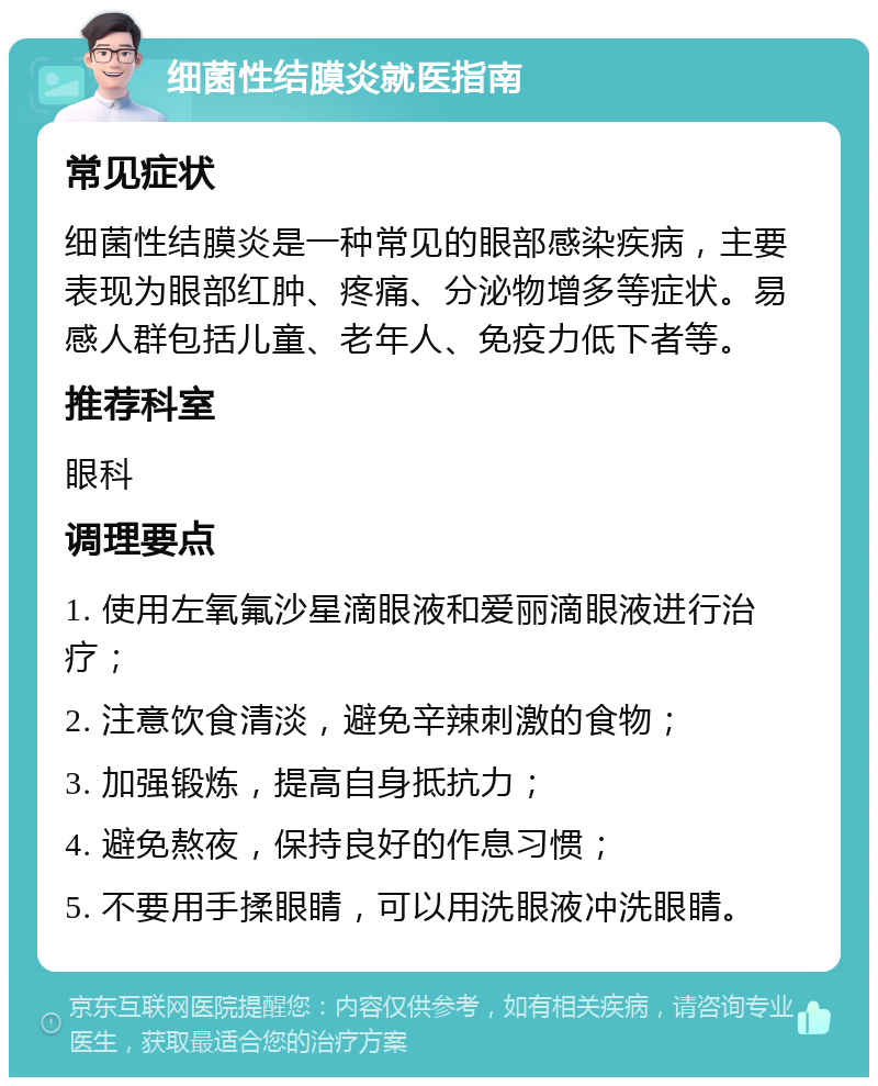 细菌性结膜炎就医指南 常见症状 细菌性结膜炎是一种常见的眼部感染疾病，主要表现为眼部红肿、疼痛、分泌物增多等症状。易感人群包括儿童、老年人、免疫力低下者等。 推荐科室 眼科 调理要点 1. 使用左氧氟沙星滴眼液和爱丽滴眼液进行治疗； 2. 注意饮食清淡，避免辛辣刺激的食物； 3. 加强锻炼，提高自身抵抗力； 4. 避免熬夜，保持良好的作息习惯； 5. 不要用手揉眼睛，可以用洗眼液冲洗眼睛。