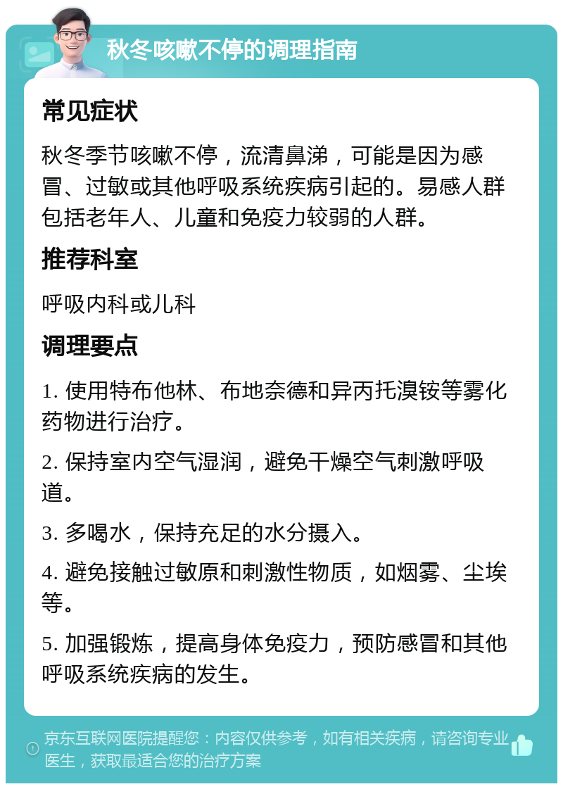 秋冬咳嗽不停的调理指南 常见症状 秋冬季节咳嗽不停，流清鼻涕，可能是因为感冒、过敏或其他呼吸系统疾病引起的。易感人群包括老年人、儿童和免疫力较弱的人群。 推荐科室 呼吸内科或儿科 调理要点 1. 使用特布他林、布地奈德和异丙托溴铵等雾化药物进行治疗。 2. 保持室内空气湿润，避免干燥空气刺激呼吸道。 3. 多喝水，保持充足的水分摄入。 4. 避免接触过敏原和刺激性物质，如烟雾、尘埃等。 5. 加强锻炼，提高身体免疫力，预防感冒和其他呼吸系统疾病的发生。