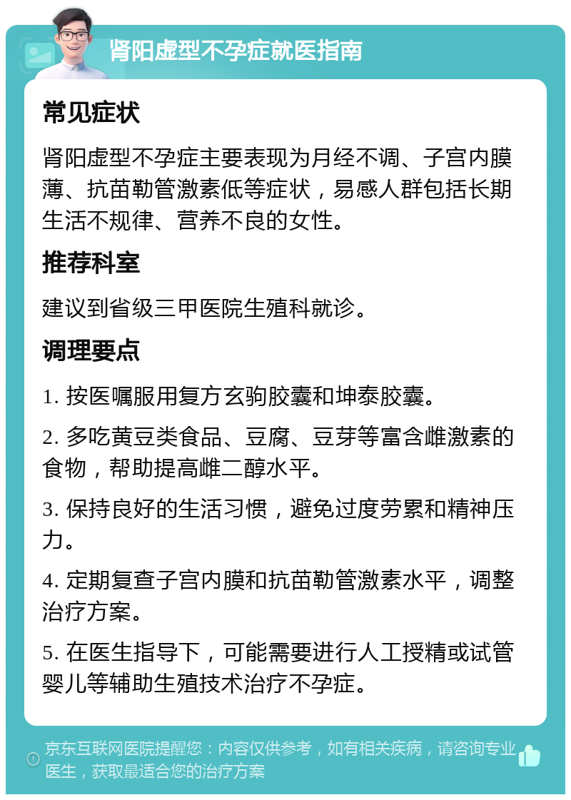 肾阳虚型不孕症就医指南 常见症状 肾阳虚型不孕症主要表现为月经不调、子宫内膜薄、抗苗勒管激素低等症状，易感人群包括长期生活不规律、营养不良的女性。 推荐科室 建议到省级三甲医院生殖科就诊。 调理要点 1. 按医嘱服用复方玄驹胶囊和坤泰胶囊。 2. 多吃黄豆类食品、豆腐、豆芽等富含雌激素的食物，帮助提高雌二醇水平。 3. 保持良好的生活习惯，避免过度劳累和精神压力。 4. 定期复查子宫内膜和抗苗勒管激素水平，调整治疗方案。 5. 在医生指导下，可能需要进行人工授精或试管婴儿等辅助生殖技术治疗不孕症。