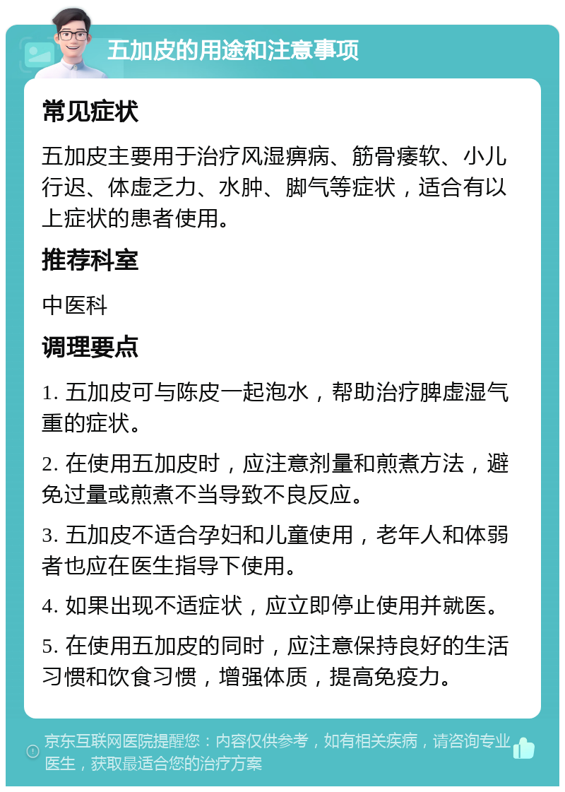 五加皮的用途和注意事项 常见症状 五加皮主要用于治疗风湿痹病、筋骨痿软、小儿行迟、体虚乏力、水肿、脚气等症状，适合有以上症状的患者使用。 推荐科室 中医科 调理要点 1. 五加皮可与陈皮一起泡水，帮助治疗脾虚湿气重的症状。 2. 在使用五加皮时，应注意剂量和煎煮方法，避免过量或煎煮不当导致不良反应。 3. 五加皮不适合孕妇和儿童使用，老年人和体弱者也应在医生指导下使用。 4. 如果出现不适症状，应立即停止使用并就医。 5. 在使用五加皮的同时，应注意保持良好的生活习惯和饮食习惯，增强体质，提高免疫力。