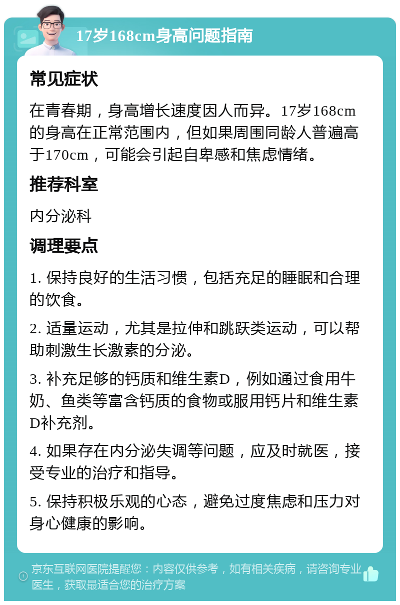 17岁168cm身高问题指南 常见症状 在青春期，身高增长速度因人而异。17岁168cm的身高在正常范围内，但如果周围同龄人普遍高于170cm，可能会引起自卑感和焦虑情绪。 推荐科室 内分泌科 调理要点 1. 保持良好的生活习惯，包括充足的睡眠和合理的饮食。 2. 适量运动，尤其是拉伸和跳跃类运动，可以帮助刺激生长激素的分泌。 3. 补充足够的钙质和维生素D，例如通过食用牛奶、鱼类等富含钙质的食物或服用钙片和维生素D补充剂。 4. 如果存在内分泌失调等问题，应及时就医，接受专业的治疗和指导。 5. 保持积极乐观的心态，避免过度焦虑和压力对身心健康的影响。