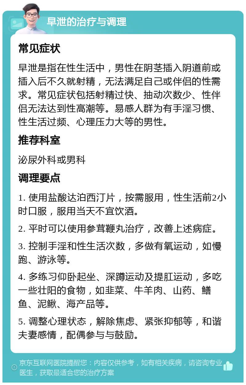 早泄的治疗与调理 常见症状 早泄是指在性生活中，男性在阴茎插入阴道前或插入后不久就射精，无法满足自己或伴侣的性需求。常见症状包括射精过快、抽动次数少、性伴侣无法达到性高潮等。易感人群为有手淫习惯、性生活过频、心理压力大等的男性。 推荐科室 泌尿外科或男科 调理要点 1. 使用盐酸达泊西汀片，按需服用，性生活前2小时口服，服用当天不宜饮酒。 2. 平时可以使用参茸鞭丸治疗，改善上述病症。 3. 控制手淫和性生活次数，多做有氧运动，如慢跑、游泳等。 4. 多练习仰卧起坐、深蹲运动及提肛运动，多吃一些壮阳的食物，如韭菜、牛羊肉、山药、鳝鱼、泥鳅、海产品等。 5. 调整心理状态，解除焦虑、紧张抑郁等，和谐夫妻感情，配偶参与与鼓励。