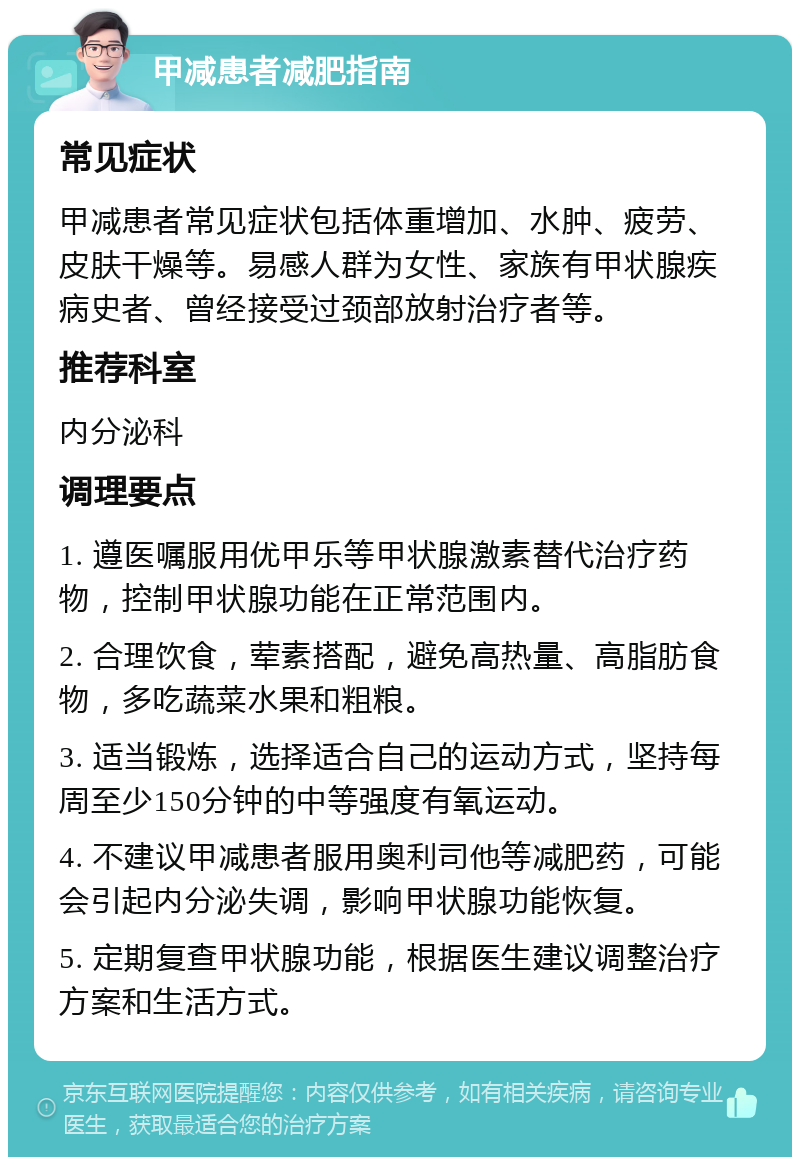 甲减患者减肥指南 常见症状 甲减患者常见症状包括体重增加、水肿、疲劳、皮肤干燥等。易感人群为女性、家族有甲状腺疾病史者、曾经接受过颈部放射治疗者等。 推荐科室 内分泌科 调理要点 1. 遵医嘱服用优甲乐等甲状腺激素替代治疗药物，控制甲状腺功能在正常范围内。 2. 合理饮食，荤素搭配，避免高热量、高脂肪食物，多吃蔬菜水果和粗粮。 3. 适当锻炼，选择适合自己的运动方式，坚持每周至少150分钟的中等强度有氧运动。 4. 不建议甲减患者服用奥利司他等减肥药，可能会引起内分泌失调，影响甲状腺功能恢复。 5. 定期复查甲状腺功能，根据医生建议调整治疗方案和生活方式。