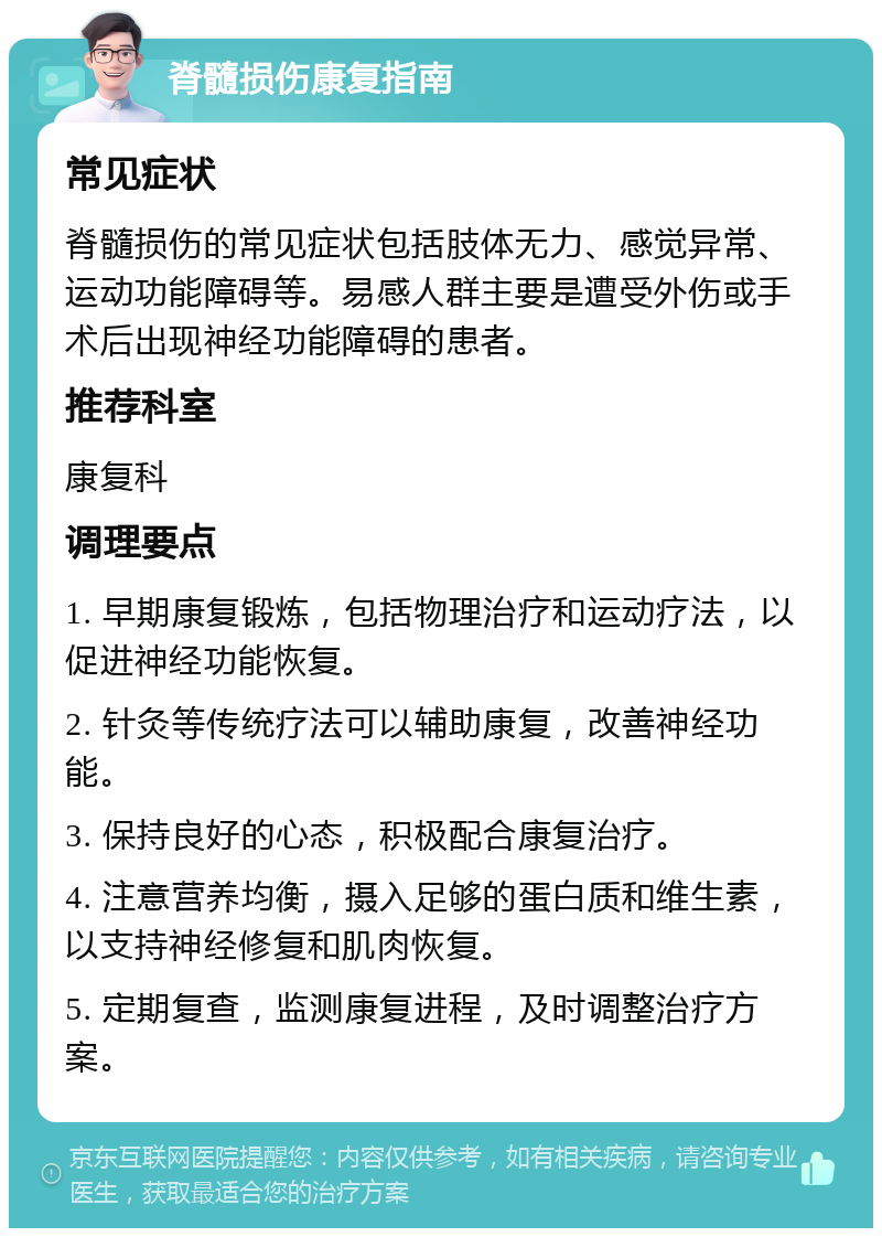 脊髓损伤康复指南 常见症状 脊髓损伤的常见症状包括肢体无力、感觉异常、运动功能障碍等。易感人群主要是遭受外伤或手术后出现神经功能障碍的患者。 推荐科室 康复科 调理要点 1. 早期康复锻炼，包括物理治疗和运动疗法，以促进神经功能恢复。 2. 针灸等传统疗法可以辅助康复，改善神经功能。 3. 保持良好的心态，积极配合康复治疗。 4. 注意营养均衡，摄入足够的蛋白质和维生素，以支持神经修复和肌肉恢复。 5. 定期复查，监测康复进程，及时调整治疗方案。