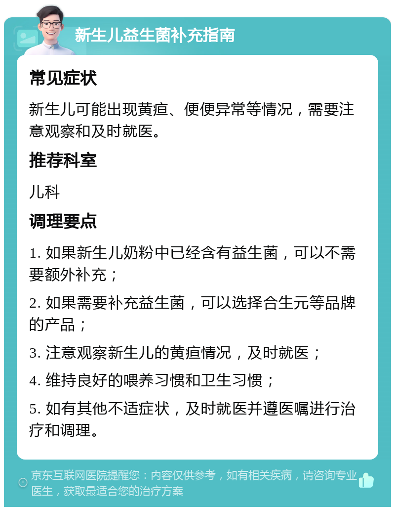 新生儿益生菌补充指南 常见症状 新生儿可能出现黄疸、便便异常等情况，需要注意观察和及时就医。 推荐科室 儿科 调理要点 1. 如果新生儿奶粉中已经含有益生菌，可以不需要额外补充； 2. 如果需要补充益生菌，可以选择合生元等品牌的产品； 3. 注意观察新生儿的黄疸情况，及时就医； 4. 维持良好的喂养习惯和卫生习惯； 5. 如有其他不适症状，及时就医并遵医嘱进行治疗和调理。