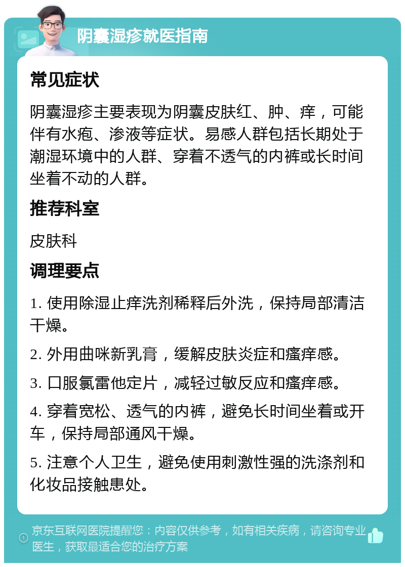 阴囊湿疹就医指南 常见症状 阴囊湿疹主要表现为阴囊皮肤红、肿、痒，可能伴有水疱、渗液等症状。易感人群包括长期处于潮湿环境中的人群、穿着不透气的内裤或长时间坐着不动的人群。 推荐科室 皮肤科 调理要点 1. 使用除湿止痒洗剂稀释后外洗，保持局部清洁干燥。 2. 外用曲咪新乳膏，缓解皮肤炎症和瘙痒感。 3. 口服氯雷他定片，减轻过敏反应和瘙痒感。 4. 穿着宽松、透气的内裤，避免长时间坐着或开车，保持局部通风干燥。 5. 注意个人卫生，避免使用刺激性强的洗涤剂和化妆品接触患处。