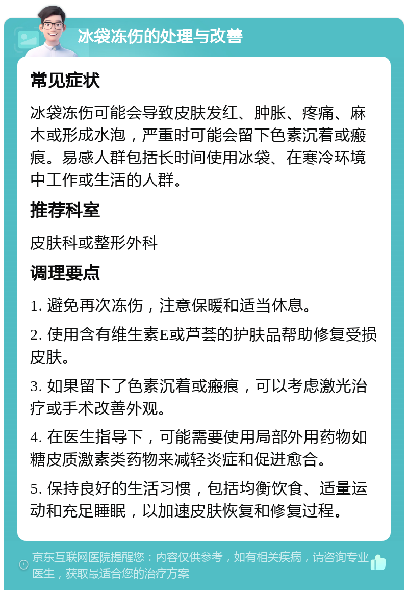 冰袋冻伤的处理与改善 常见症状 冰袋冻伤可能会导致皮肤发红、肿胀、疼痛、麻木或形成水泡，严重时可能会留下色素沉着或瘢痕。易感人群包括长时间使用冰袋、在寒冷环境中工作或生活的人群。 推荐科室 皮肤科或整形外科 调理要点 1. 避免再次冻伤，注意保暖和适当休息。 2. 使用含有维生素E或芦荟的护肤品帮助修复受损皮肤。 3. 如果留下了色素沉着或瘢痕，可以考虑激光治疗或手术改善外观。 4. 在医生指导下，可能需要使用局部外用药物如糖皮质激素类药物来减轻炎症和促进愈合。 5. 保持良好的生活习惯，包括均衡饮食、适量运动和充足睡眠，以加速皮肤恢复和修复过程。