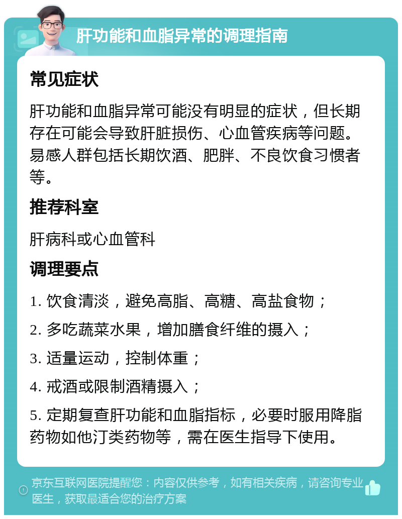 肝功能和血脂异常的调理指南 常见症状 肝功能和血脂异常可能没有明显的症状，但长期存在可能会导致肝脏损伤、心血管疾病等问题。易感人群包括长期饮酒、肥胖、不良饮食习惯者等。 推荐科室 肝病科或心血管科 调理要点 1. 饮食清淡，避免高脂、高糖、高盐食物； 2. 多吃蔬菜水果，增加膳食纤维的摄入； 3. 适量运动，控制体重； 4. 戒酒或限制酒精摄入； 5. 定期复查肝功能和血脂指标，必要时服用降脂药物如他汀类药物等，需在医生指导下使用。