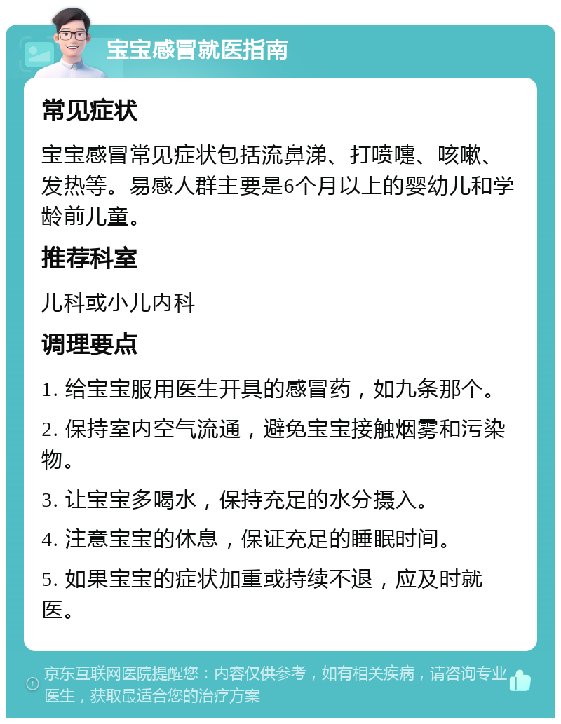 宝宝感冒就医指南 常见症状 宝宝感冒常见症状包括流鼻涕、打喷嚏、咳嗽、发热等。易感人群主要是6个月以上的婴幼儿和学龄前儿童。 推荐科室 儿科或小儿内科 调理要点 1. 给宝宝服用医生开具的感冒药，如九条那个。 2. 保持室内空气流通，避免宝宝接触烟雾和污染物。 3. 让宝宝多喝水，保持充足的水分摄入。 4. 注意宝宝的休息，保证充足的睡眠时间。 5. 如果宝宝的症状加重或持续不退，应及时就医。