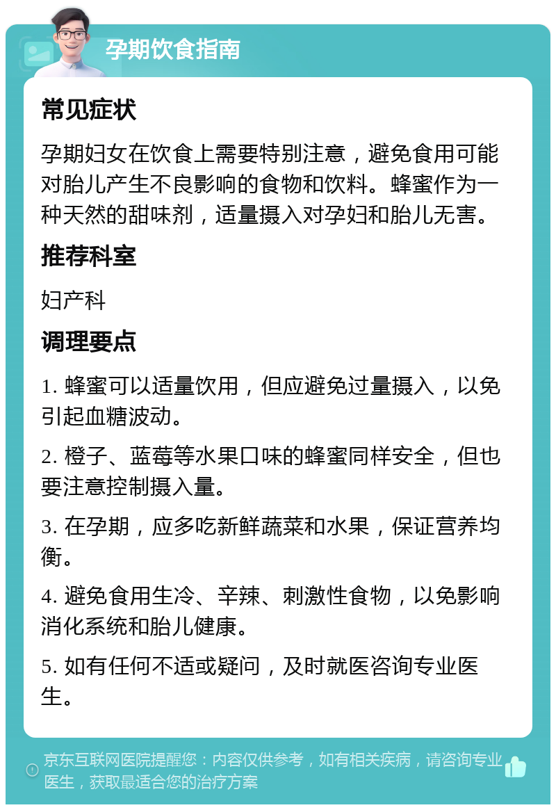 孕期饮食指南 常见症状 孕期妇女在饮食上需要特别注意，避免食用可能对胎儿产生不良影响的食物和饮料。蜂蜜作为一种天然的甜味剂，适量摄入对孕妇和胎儿无害。 推荐科室 妇产科 调理要点 1. 蜂蜜可以适量饮用，但应避免过量摄入，以免引起血糖波动。 2. 橙子、蓝莓等水果口味的蜂蜜同样安全，但也要注意控制摄入量。 3. 在孕期，应多吃新鲜蔬菜和水果，保证营养均衡。 4. 避免食用生冷、辛辣、刺激性食物，以免影响消化系统和胎儿健康。 5. 如有任何不适或疑问，及时就医咨询专业医生。