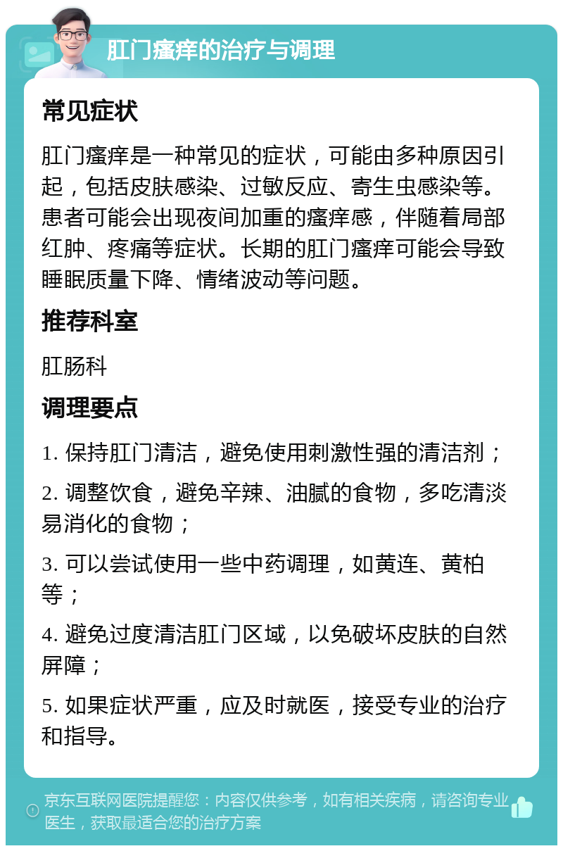 肛门瘙痒的治疗与调理 常见症状 肛门瘙痒是一种常见的症状，可能由多种原因引起，包括皮肤感染、过敏反应、寄生虫感染等。患者可能会出现夜间加重的瘙痒感，伴随着局部红肿、疼痛等症状。长期的肛门瘙痒可能会导致睡眠质量下降、情绪波动等问题。 推荐科室 肛肠科 调理要点 1. 保持肛门清洁，避免使用刺激性强的清洁剂； 2. 调整饮食，避免辛辣、油腻的食物，多吃清淡易消化的食物； 3. 可以尝试使用一些中药调理，如黄连、黄柏等； 4. 避免过度清洁肛门区域，以免破坏皮肤的自然屏障； 5. 如果症状严重，应及时就医，接受专业的治疗和指导。