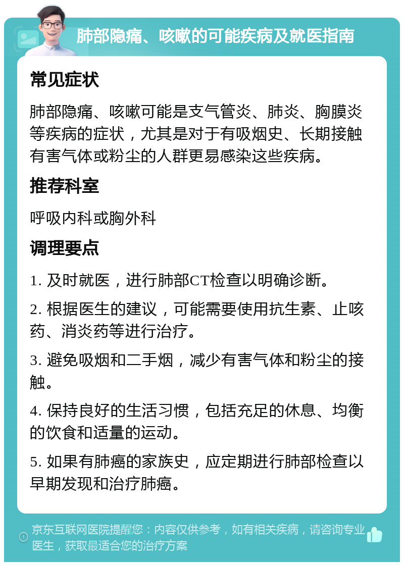 肺部隐痛、咳嗽的可能疾病及就医指南 常见症状 肺部隐痛、咳嗽可能是支气管炎、肺炎、胸膜炎等疾病的症状，尤其是对于有吸烟史、长期接触有害气体或粉尘的人群更易感染这些疾病。 推荐科室 呼吸内科或胸外科 调理要点 1. 及时就医，进行肺部CT检查以明确诊断。 2. 根据医生的建议，可能需要使用抗生素、止咳药、消炎药等进行治疗。 3. 避免吸烟和二手烟，减少有害气体和粉尘的接触。 4. 保持良好的生活习惯，包括充足的休息、均衡的饮食和适量的运动。 5. 如果有肺癌的家族史，应定期进行肺部检查以早期发现和治疗肺癌。