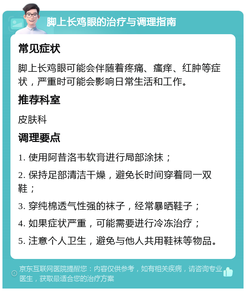 脚上长鸡眼的治疗与调理指南 常见症状 脚上长鸡眼可能会伴随着疼痛、瘙痒、红肿等症状，严重时可能会影响日常生活和工作。 推荐科室 皮肤科 调理要点 1. 使用阿昔洛韦软膏进行局部涂抹； 2. 保持足部清洁干燥，避免长时间穿着同一双鞋； 3. 穿纯棉透气性强的袜子，经常暴晒鞋子； 4. 如果症状严重，可能需要进行冷冻治疗； 5. 注意个人卫生，避免与他人共用鞋袜等物品。