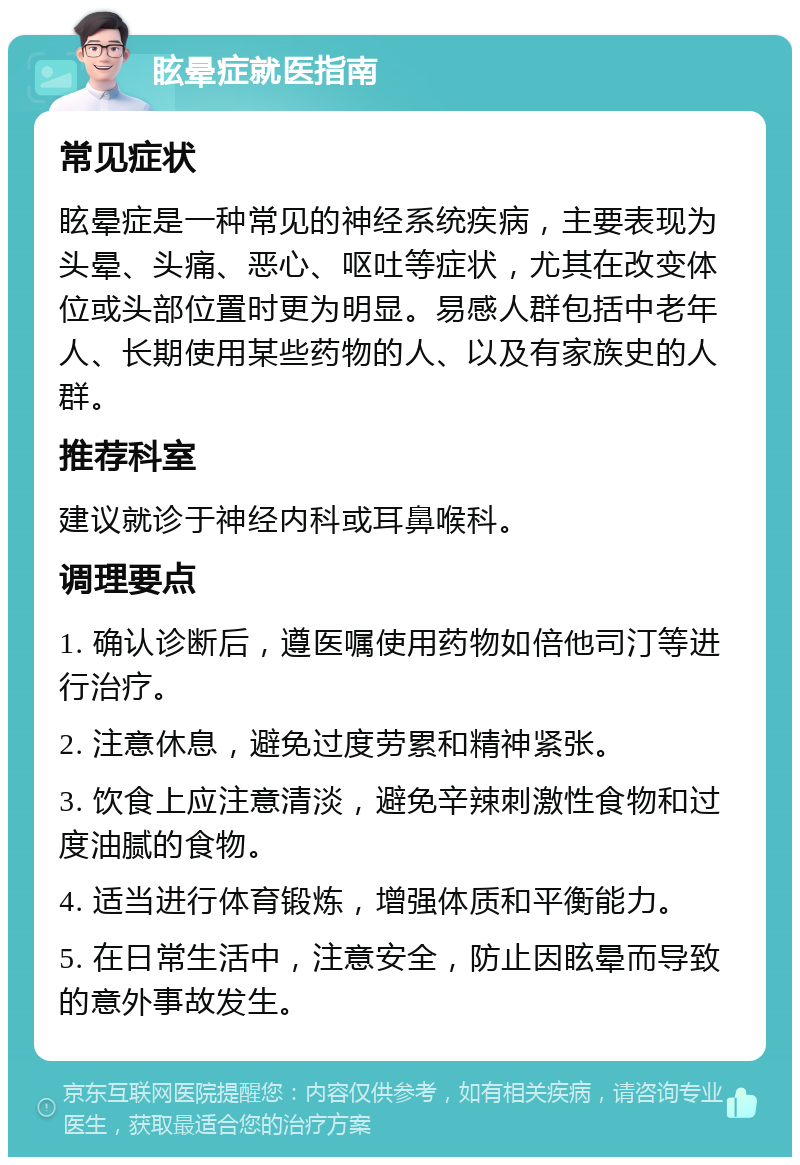 眩晕症就医指南 常见症状 眩晕症是一种常见的神经系统疾病，主要表现为头晕、头痛、恶心、呕吐等症状，尤其在改变体位或头部位置时更为明显。易感人群包括中老年人、长期使用某些药物的人、以及有家族史的人群。 推荐科室 建议就诊于神经内科或耳鼻喉科。 调理要点 1. 确认诊断后，遵医嘱使用药物如倍他司汀等进行治疗。 2. 注意休息，避免过度劳累和精神紧张。 3. 饮食上应注意清淡，避免辛辣刺激性食物和过度油腻的食物。 4. 适当进行体育锻炼，增强体质和平衡能力。 5. 在日常生活中，注意安全，防止因眩晕而导致的意外事故发生。