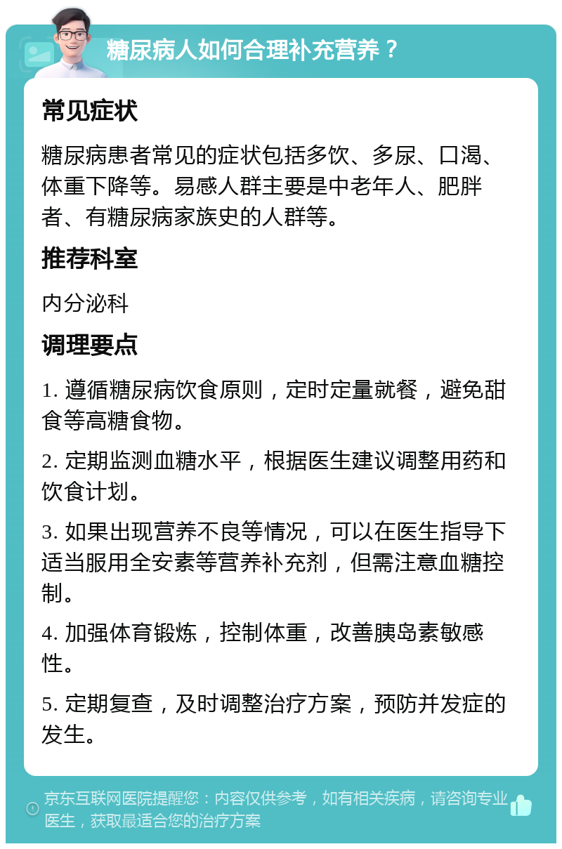 糖尿病人如何合理补充营养？ 常见症状 糖尿病患者常见的症状包括多饮、多尿、口渴、体重下降等。易感人群主要是中老年人、肥胖者、有糖尿病家族史的人群等。 推荐科室 内分泌科 调理要点 1. 遵循糖尿病饮食原则，定时定量就餐，避免甜食等高糖食物。 2. 定期监测血糖水平，根据医生建议调整用药和饮食计划。 3. 如果出现营养不良等情况，可以在医生指导下适当服用全安素等营养补充剂，但需注意血糖控制。 4. 加强体育锻炼，控制体重，改善胰岛素敏感性。 5. 定期复查，及时调整治疗方案，预防并发症的发生。