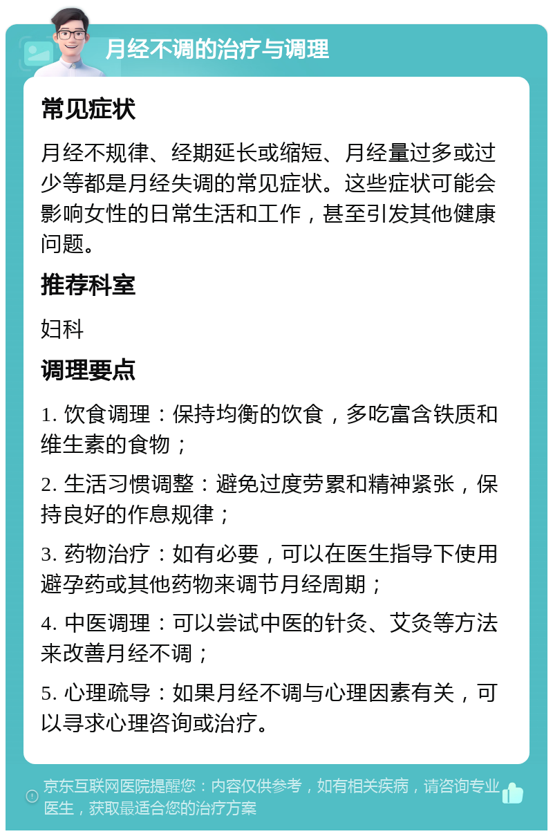 月经不调的治疗与调理 常见症状 月经不规律、经期延长或缩短、月经量过多或过少等都是月经失调的常见症状。这些症状可能会影响女性的日常生活和工作，甚至引发其他健康问题。 推荐科室 妇科 调理要点 1. 饮食调理：保持均衡的饮食，多吃富含铁质和维生素的食物； 2. 生活习惯调整：避免过度劳累和精神紧张，保持良好的作息规律； 3. 药物治疗：如有必要，可以在医生指导下使用避孕药或其他药物来调节月经周期； 4. 中医调理：可以尝试中医的针灸、艾灸等方法来改善月经不调； 5. 心理疏导：如果月经不调与心理因素有关，可以寻求心理咨询或治疗。