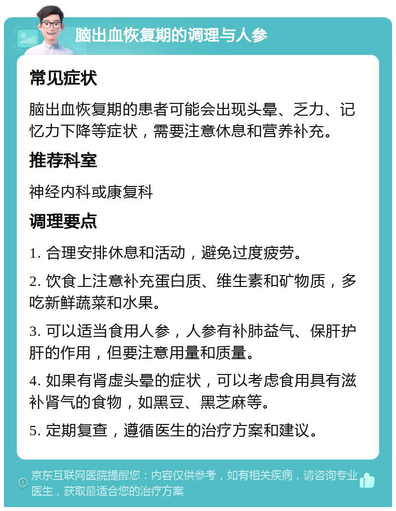 脑出血恢复期的调理与人参 常见症状 脑出血恢复期的患者可能会出现头晕、乏力、记忆力下降等症状，需要注意休息和营养补充。 推荐科室 神经内科或康复科 调理要点 1. 合理安排休息和活动，避免过度疲劳。 2. 饮食上注意补充蛋白质、维生素和矿物质，多吃新鲜蔬菜和水果。 3. 可以适当食用人参，人参有补肺益气、保肝护肝的作用，但要注意用量和质量。 4. 如果有肾虚头晕的症状，可以考虑食用具有滋补肾气的食物，如黑豆、黑芝麻等。 5. 定期复查，遵循医生的治疗方案和建议。